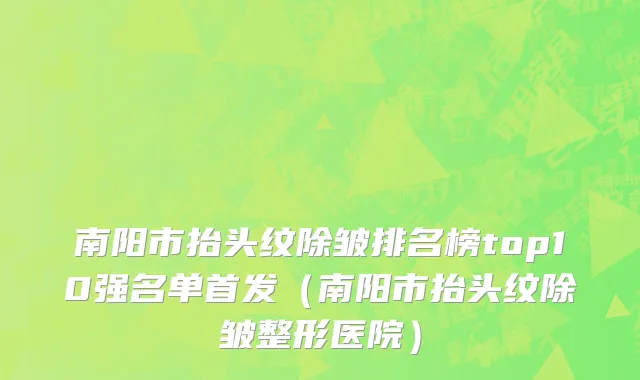 南阳市抬头纹除皱排名榜top10强名单首发（南阳市抬头纹除皱整形医院）