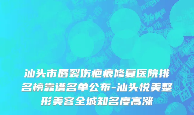 汕头市唇裂伤疤痕修复医院排名榜靠谱名单公布-汕头悦美整形美容全城知名度高涨