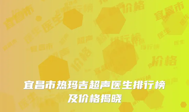 宜昌市热玛吉超声医生排行榜及价格揭晓