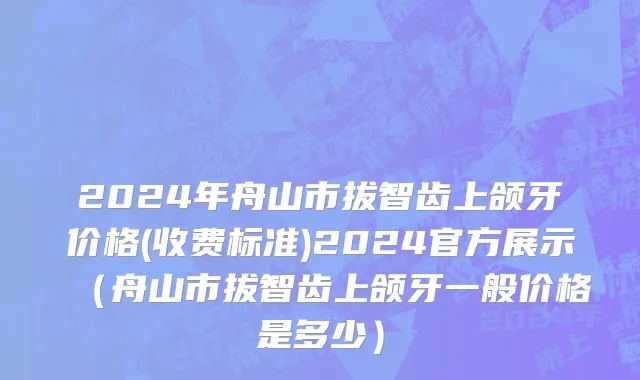 2024年舟山市拔智齿上颌牙价格(收费标准)2024官方展示（舟山市拔智齿上颌牙一般价格是多少）