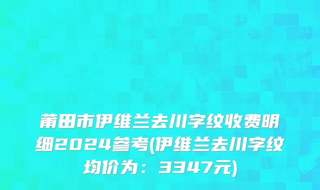 莆田市伊维兰去川字纹收费明细2024参考(伊维兰去川字纹均价为：3347元)