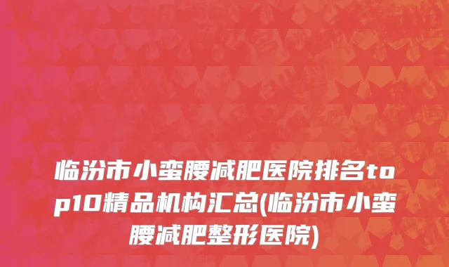 临汾市小蛮腰减肥医院排名top10精品机构汇总(临汾市小蛮腰减肥整形医院)