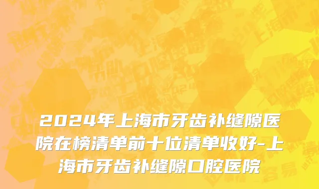 2024年上海市牙齿补缝隙医院在榜清单前十位清单收好-上海市牙齿补缝隙口腔医院
