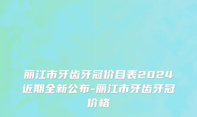 丽江市牙齿牙冠价目表2024近期全新公布-丽江市牙齿牙冠价格