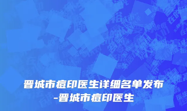 晋城市痘印医生详细名单发布-晋城市痘印医生