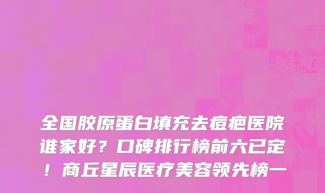 全国胶原蛋白填充去痘疤医院谁家好?口碑排行榜前六已定!商丘星辰医疗美容领先榜一