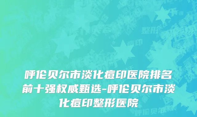 呼伦贝尔市淡化痘印医院排名前十强权威甄选-呼伦贝尔市淡化痘印整形医院