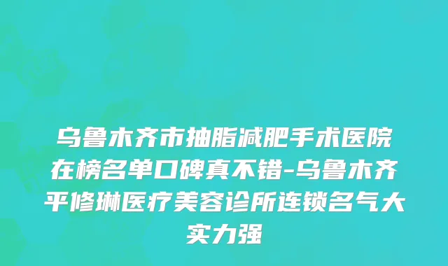 乌鲁木齐市抽脂减肥手术医院在榜名单口碑真不错-乌鲁木齐平修琳医疗美容诊所连锁名气大实力强