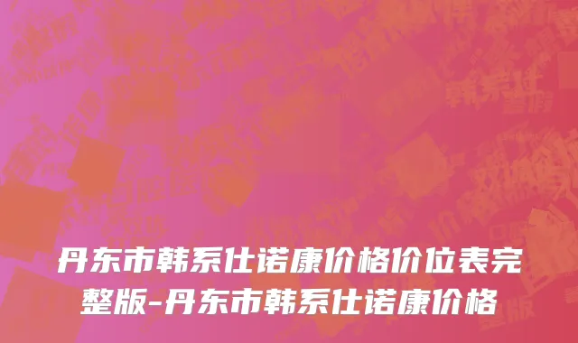 丹东市韩系仕诺康价格价位表完整版-丹东市韩系仕诺康价格