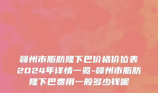 赣州市脂肪隆下巴价格价位表2024年详情一览-赣州市脂肪隆下巴费用一般多少钱呢