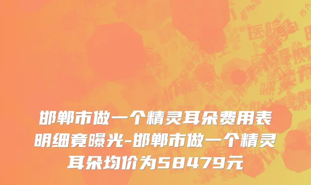 邯郸市做一个精灵耳朵费用表明细竟曝光-邯郸市做一个精灵耳朵均价为58479元