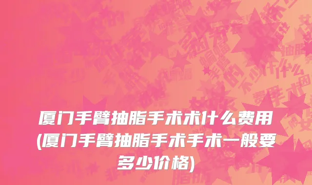 厦门手臂抽脂手术术什么费用(厦门手臂抽脂手术手术一般要多少价格)