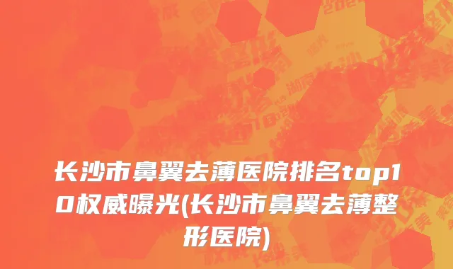 长沙市鼻翼去薄医院排名top10权威曝光(长沙市鼻翼去薄整形医院)