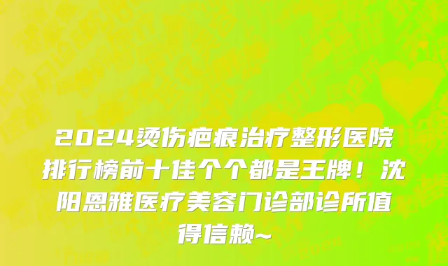 2024烫伤疤痕治疗整形医院排行榜前十佳个个都是王牌！沈阳恩雅医疗美容门诊部诊所值得信赖~