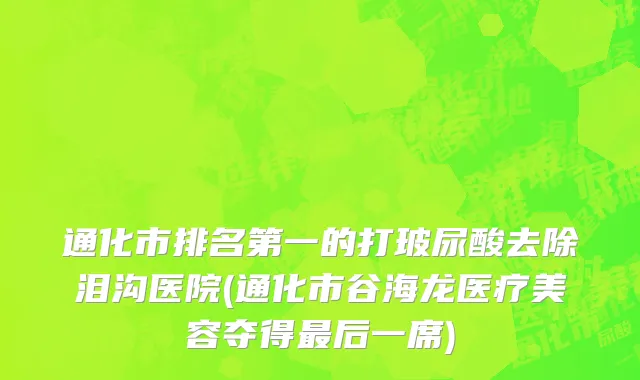 通化市排名第一的打玻尿酸去除泪沟医院(通化市谷海龙医疗美容夺得最后一席)
