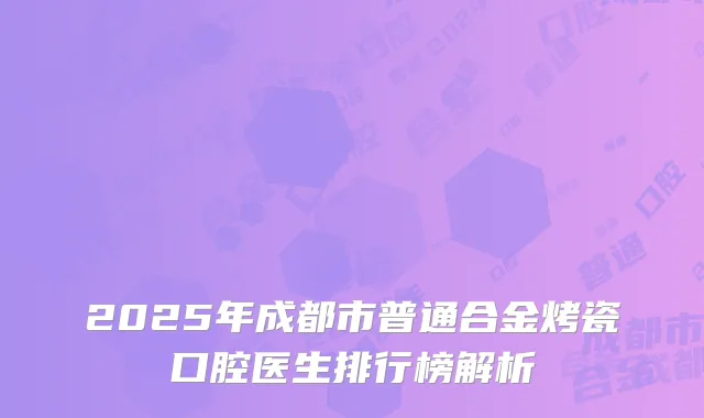 2025年成都市普通合金烤瓷口腔医生排行榜解析