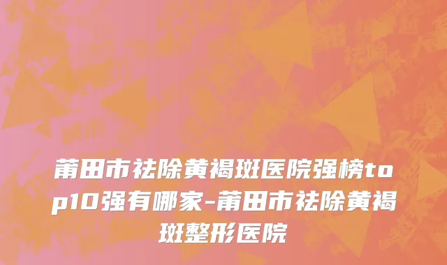 莆田市祛除黄褐斑医院强榜top10强有哪家-莆田市祛除黄褐斑整形医院