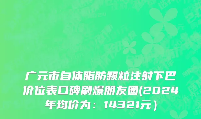 广元市自体脂肪颗粒注射下巴价位表口碑刷爆朋友圈(2024年均价为：14321元）