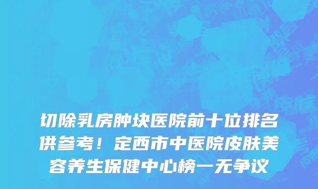 切除乳房肿块医院前十位排名供参考！定西市中医院皮肤美容养生保健中心榜一无争议