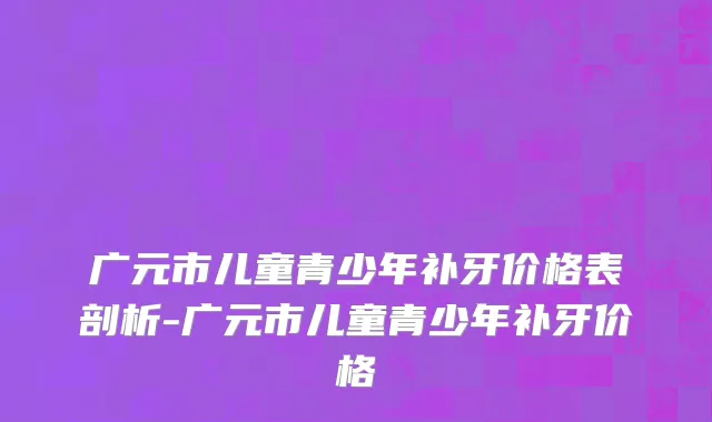广元市儿童青少年补牙价格表剖析-广元市儿童青少年补牙价格