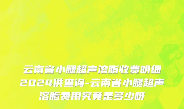 云南省小腿超声溶脂收费明细2024供查询-云南省小腿超声溶脂费用究竟是多少呀