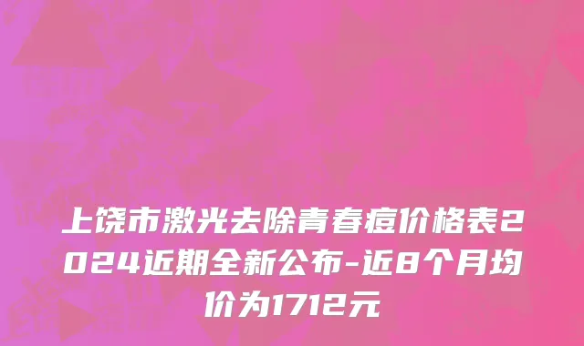 上饶市激光去除青春痘价格表2024近期全新公布-近8个月均价为1712元
