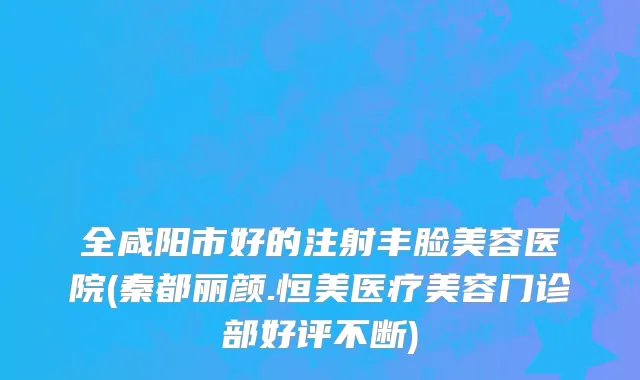 全咸阳市好的注射丰脸美容医院(秦都丽颜.恒美医疗美容门诊部好评不断)
