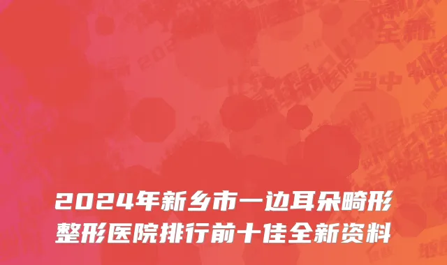 2024年新乡市一边耳朵畸形整形医院排行前十佳全新资料
