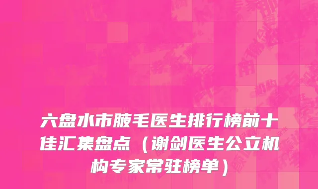 六盘水市腋毛医生排行榜前十佳汇集盘点（谢剑医生公立机构专家常驻榜单）