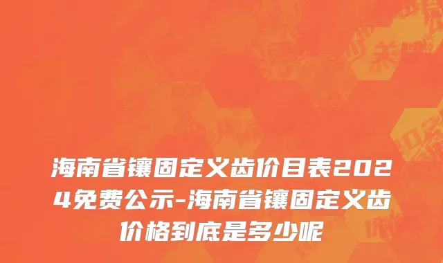 海南省镶固定义齿价目表2024免费公示-海南省镶固定义齿价格到底是多少呢