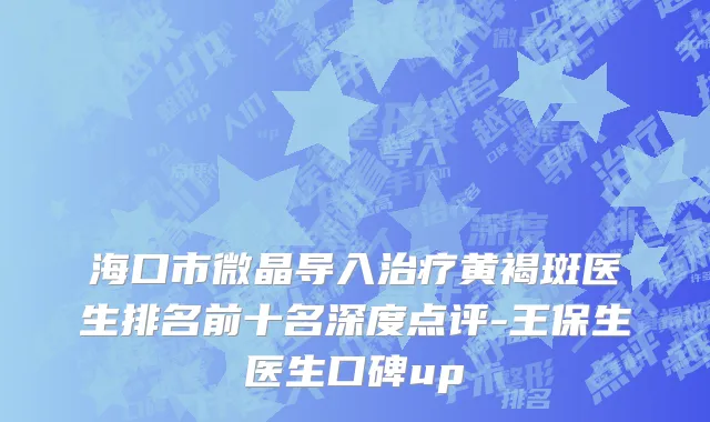 海口市微晶导入治疗黄褐斑医生排名前十名深度点评-王保生医生口碑up
