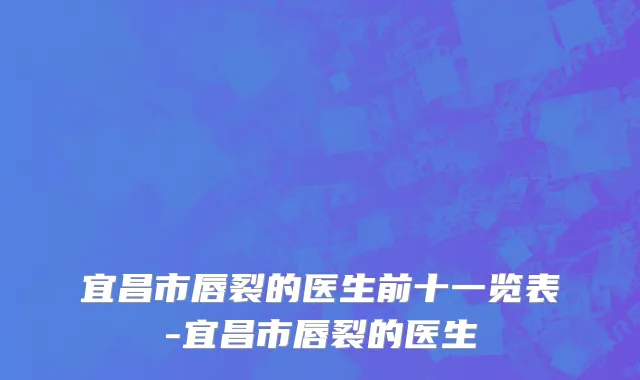 宜昌市唇裂的医生前十一览表-宜昌市唇裂的医生