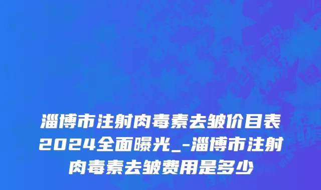 淄博市注射肉毒素去皱价目表2024全面曝光_-淄博市注射肉毒素去皱费用是多少