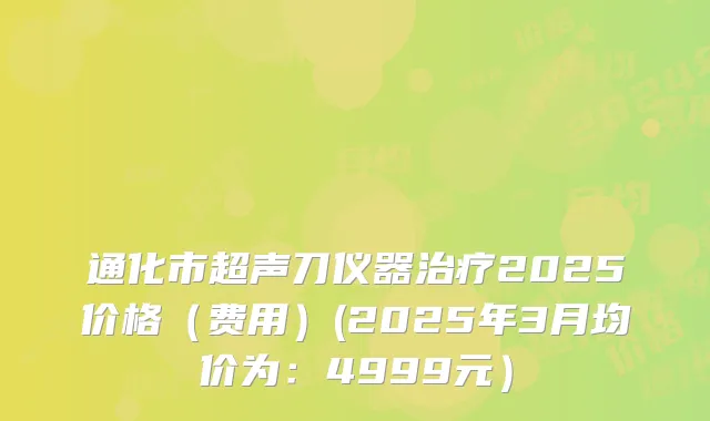通化市超声刀仪器治疗2025价格（费用）(2025年3月均价为：4999元）