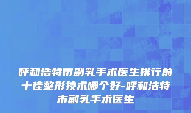 呼和浩特市副乳手术医生排行前十佳整形技术哪个好-呼和浩特市副乳手术医生