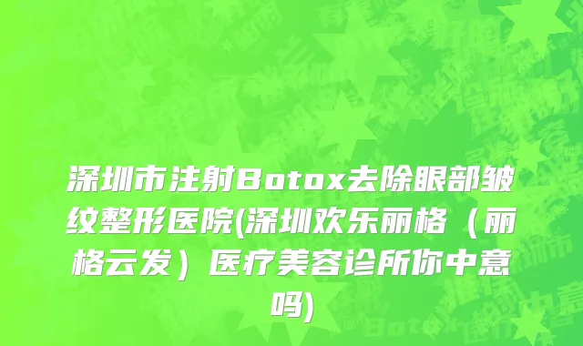 深圳市注射Botox去除眼部皱纹整形医院(深圳欢乐丽格（丽格云发）医疗美容诊所你中意吗)