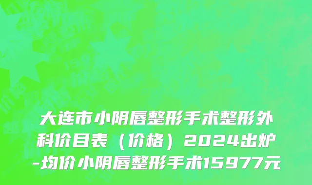 大连市小阴唇整形手术整形外科价目表（价格）2024出炉-均价小阴唇整形手术15977元
