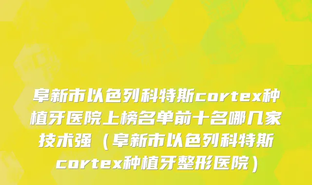 阜新市以色列科特斯cortex种植牙医院上榜名单前十名哪几家技术强（阜新市以色列科特斯cortex种植牙整形医院）