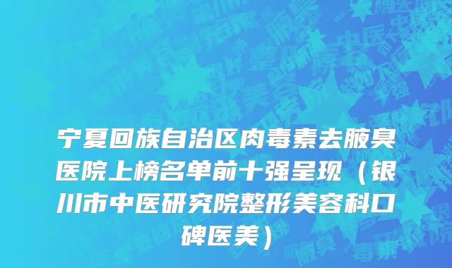 宁夏回族自治区肉毒素去腋臭医院上榜名单前十强呈现（银川市中医研究院整形美容科口碑医美）