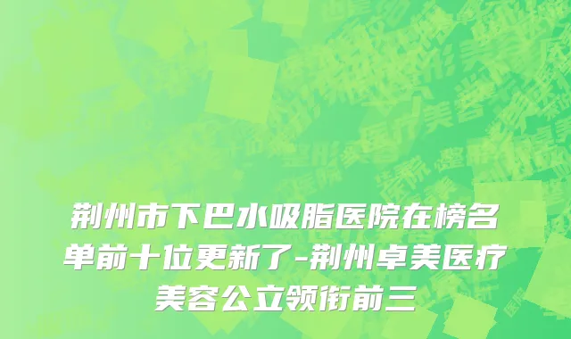 荆州市下巴水吸脂医院在榜名单前十位更新了-荆州卓美医疗美容公立领衔前三