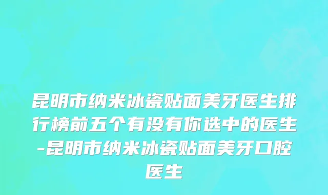昆明市纳米冰瓷贴面美牙医生排行榜前五个有没有你选中的医生-昆明市纳米冰瓷贴面美牙口腔医生