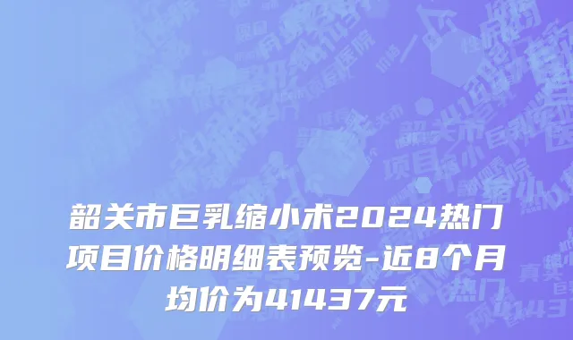 韶关市巨乳缩小术2024热门项目价格明细表预览-近8个月均价为41437元