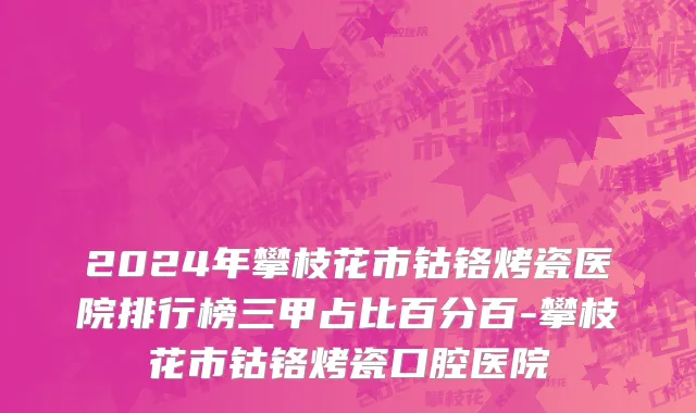 2024年攀枝花市钴铬烤瓷医院排行榜三甲占比百分百-攀枝花市钴铬烤瓷口腔医院