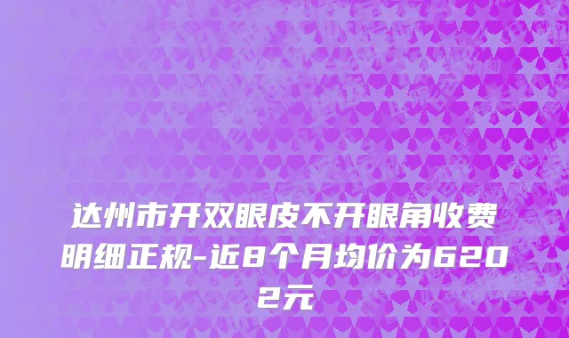 达州市开双眼皮不开眼角收费明细正规-近8个月均价为6202元