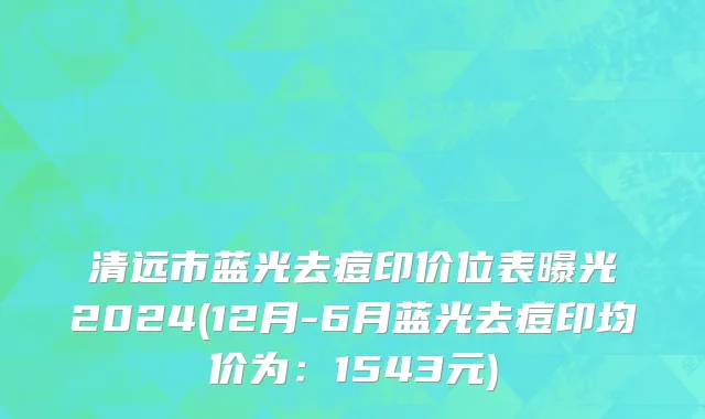 清远市蓝光去痘印价位表曝光2024(12月-6月蓝光去痘印均价为：1543元)
