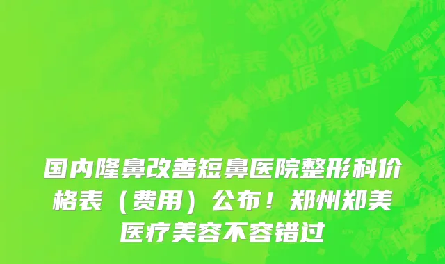 国内隆鼻改善短鼻医院整形科价格表（费用）公布！郑州郑美医疗美容不容错过