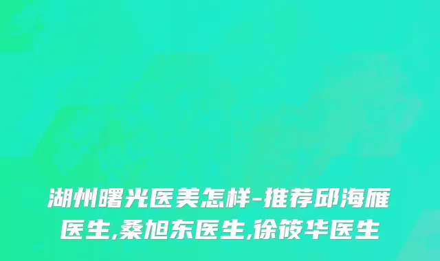 湖州曙光医美怎样-推荐邱海雁医生,桑旭东医生,徐筱华医生