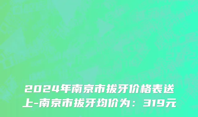 2024年南京市拔牙价格表送上-南京市拔牙均价为：319元