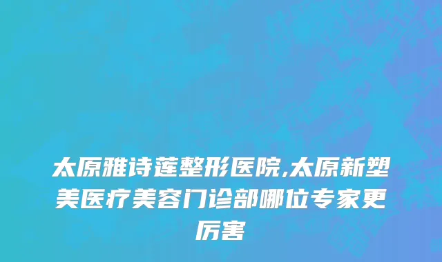 太原雅诗莲整形医院,太原新塑美医疗美容门诊部哪位专家更厉害