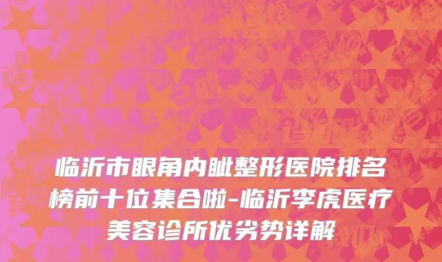 临沂市眼角内眦整形医院排名榜前十位集合啦-临沂李虎医疗美容诊所优劣势详解